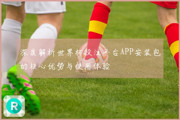 深度解析世界杯投注平台APP安装包的核心优势与使用体验