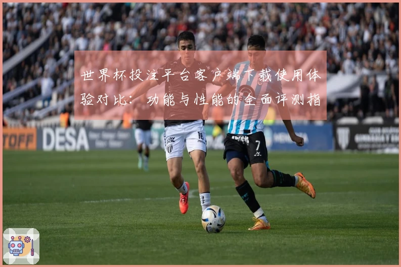 世界杯投注平台客户端下载使用体验对比：功能与性能的全面评测指引